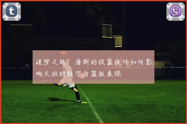 追梦之路：唐斯的投篮技巧如何影响文班的防守与篮板表现