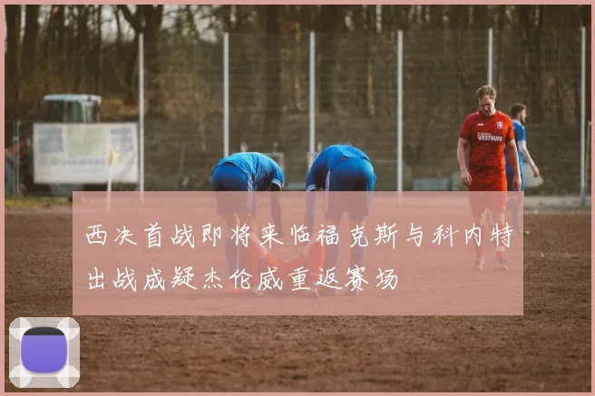 西决首战即将来临福克斯与科内特出战成疑杰伦威重返赛场