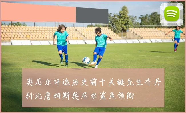 奥尼尔评选历史前十关键先生乔丹科比詹姆斯奥尼尔鲨鱼领衔