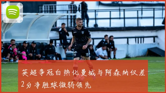 英超争冠白热化曼城与阿森纳仅差2分净胜球微弱领先