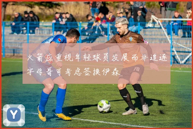火箭应重视年轻球员发展而非追逐字母哥可考虑签换伊森
