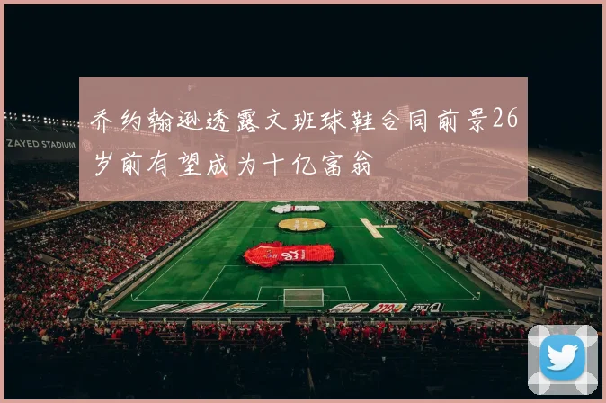 乔约翰逊透露文班球鞋合同前景26岁前有望成为十亿富翁