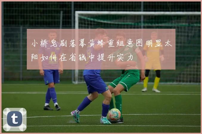 小桥皂剧落幕黄蜂重组意图明显太阳如何在省钱中提升实力