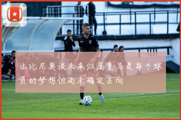 法比尼奥谈未来归属皇马是每个球员的梦想但尚未确定去向