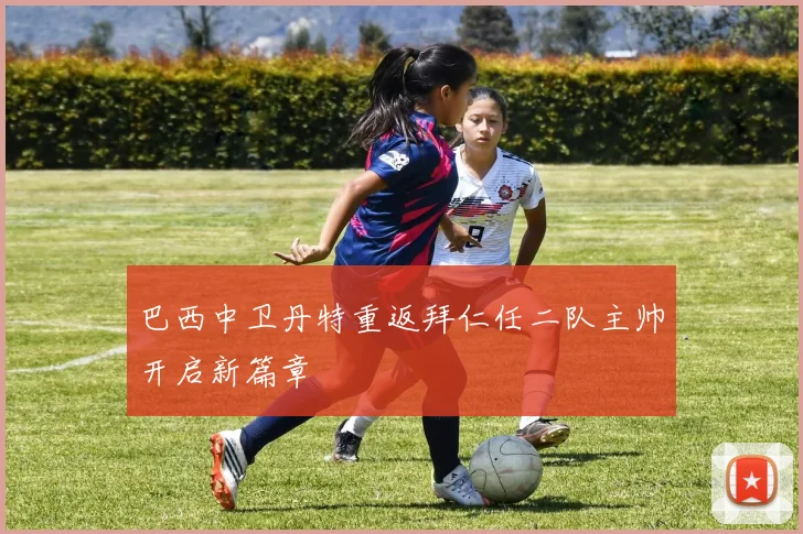 巴西中卫丹特重返拜仁任二队主帅开启新篇章