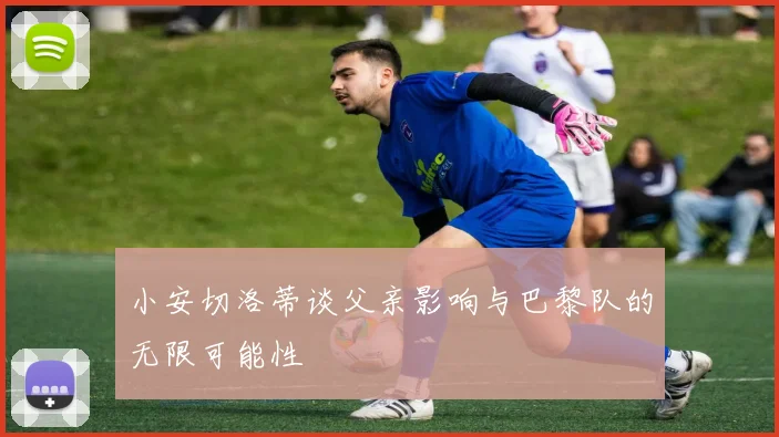 小安切洛蒂谈父亲影响与巴黎队的无限可能性