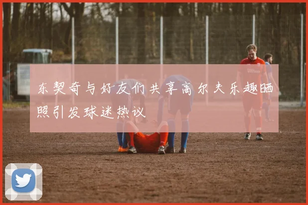 东契奇与好友们共享高尔夫乐趣晒照引发球迷热议