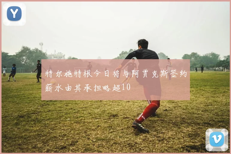 特尔施特根今日将与阿贾克斯签约薪水由其承担略超10