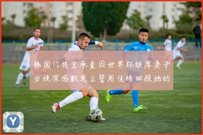 韩国门将金承奎因世界杯缺席妻子分娩深感歉意立誓用佳绩回报她的支持与爱