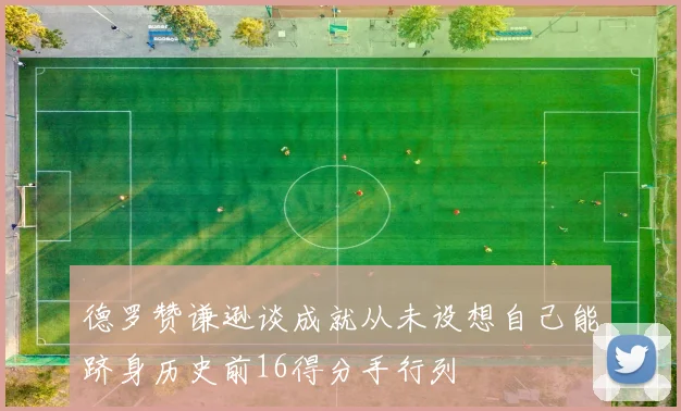 德罗赞谦逊谈成就从未设想自己能跻身历史前16得分手行列