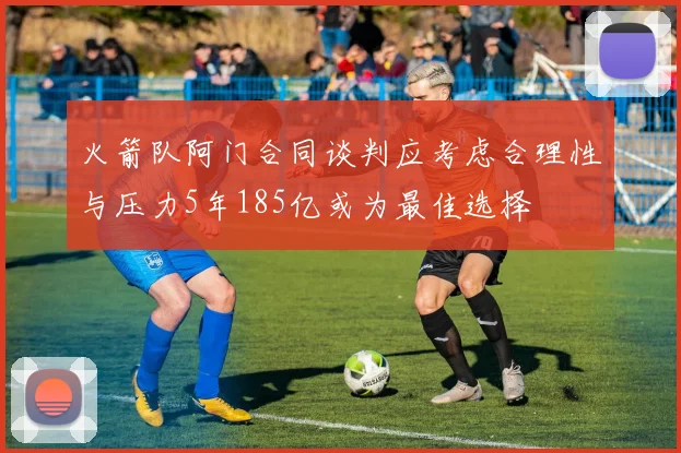 火箭队阿门合同谈判应考虑合理性与压力5年185亿或为最佳选择