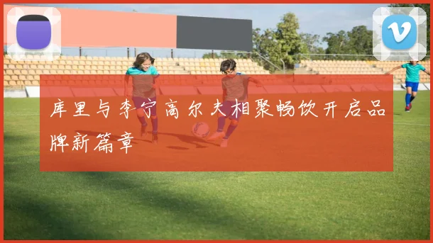 库里与李宁高尔夫相聚畅饮开启品牌新篇章
