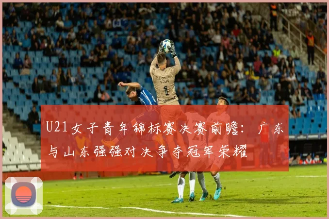 U21女子青年锦标赛决赛前瞻：广东与山东强强对决争夺冠军荣耀
