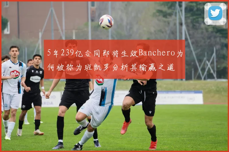 5年239亿合同即将生效Banchero为何被称为班凯罗分析其输赢之道