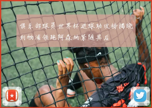 俱乐部球员世界杯进球助攻榜揭晓利物浦领跑阿森纳紧随其后
