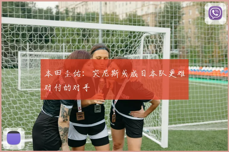 本田圭佑：突尼斯或成日本队更难对付的对手