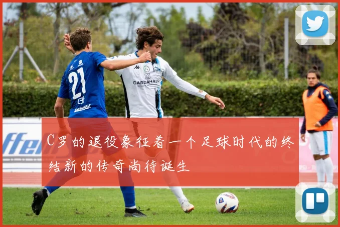 C罗的退役象征着一个足球时代的终结新的传奇尚待诞生