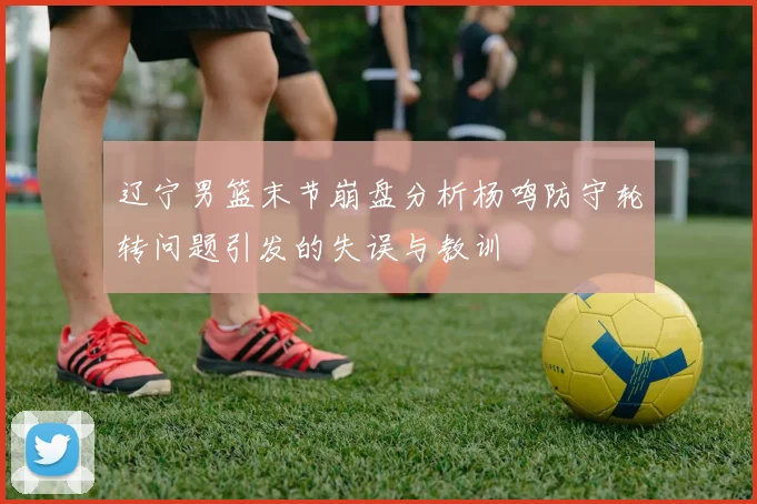 辽宁男篮末节崩盘分析杨鸣防守轮转问题引发的失误与教训