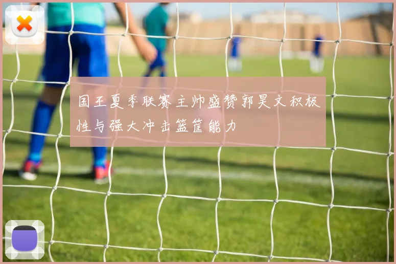 国王夏季联赛主帅盛赞郭昊文积极性与强大冲击篮筐能力