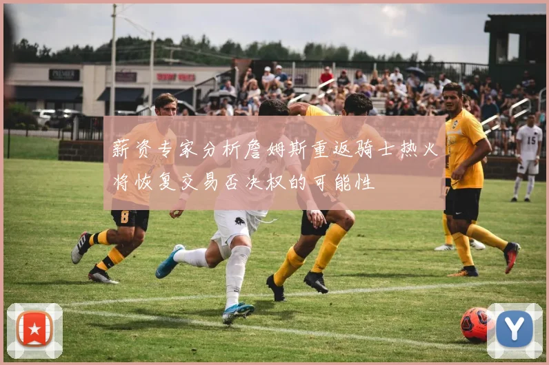 薪资专家分析詹姆斯重返骑士热火将恢复交易否决权的可能性