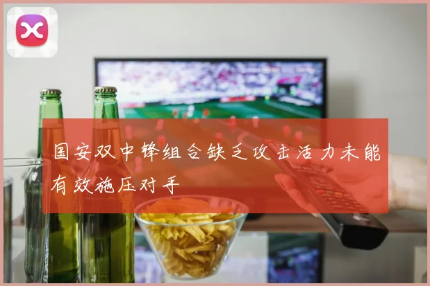 国安双中锋组合缺乏攻击活力未能有效施压对手