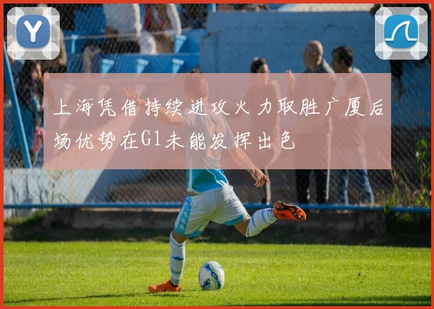 上海凭借持续进攻火力取胜广厦后场优势在G1未能发挥出色