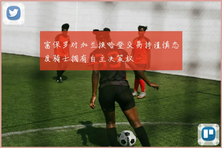 富保罗对加兰换哈登交易持谨慎态度骑士拥有自主决策权